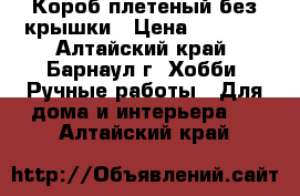 Короб плетеный без крышки › Цена ­ 2 000 - Алтайский край, Барнаул г. Хобби. Ручные работы » Для дома и интерьера   . Алтайский край